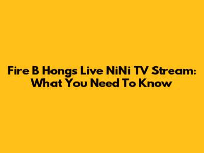 Fire B Hong's Live NiNi TV Stream: What You Need To Know