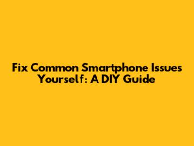 Fix Common Smartphone Issues Yourself: A DIY Guide