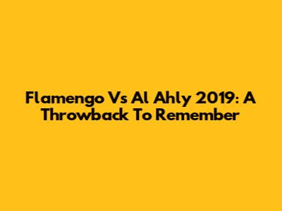 Flamengo Vs Al Ahly 2019: A Throwback To Remember