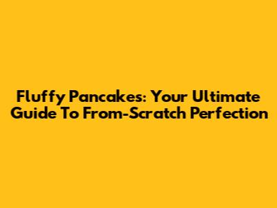 Fluffy Pancakes: Your Ultimate Guide To From-Scratch Perfection