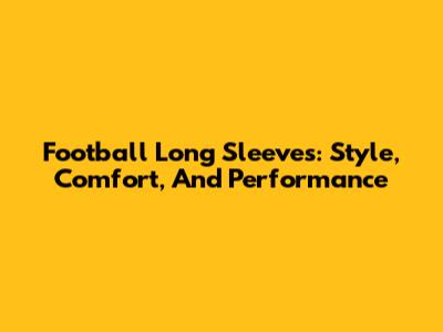 Football Long Sleeves: Style, Comfort, And Performance