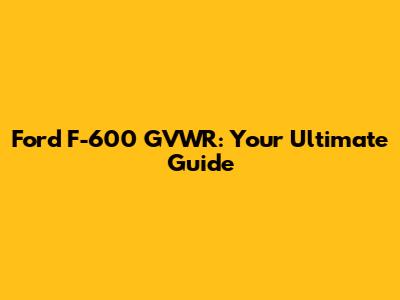 Ford F-600 GVWR: Your Ultimate Guide