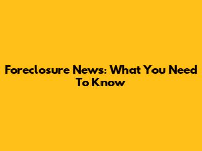 Foreclosure News: What You Need To Know