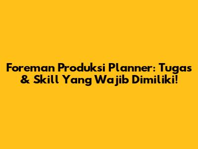 Foreman Produksi Planner: Tugas & Skill Yang Wajib Dimiliki!