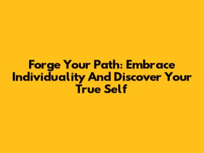 Forge Your Path: Embrace Individuality And Discover Your True Self