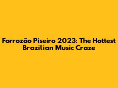 Forrozão Piseiro 2023: The Hottest Brazilian Music Craze