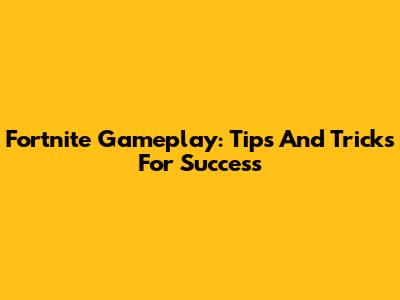 Fortnite Gameplay: Tips And Tricks For Success