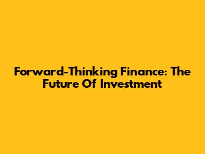 Forward-Thinking Finance: The Future Of Investment