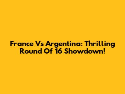 France Vs Argentina: Thrilling Round Of 16 Showdown!