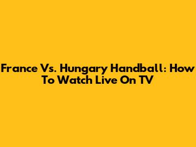 France Vs. Hungary Handball: How To Watch Live On TV