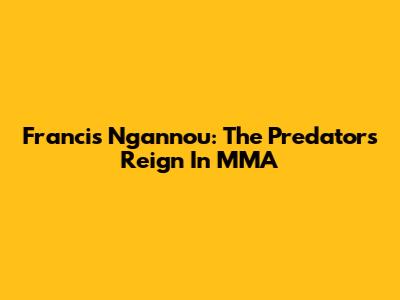 Francis Ngannou: The Predator's Reign In MMA