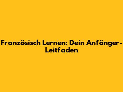 Französisch Lernen: Dein Anfänger-Leitfaden