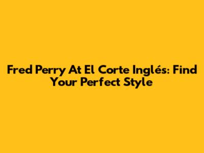 Fred Perry At El Corte Inglés: Find Your Perfect Style