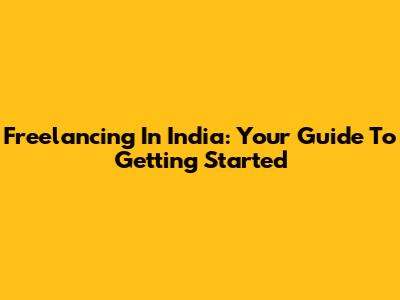 Freelancing In India: Your Guide To Getting Started