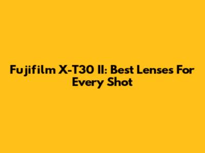 Fujifilm X-T30 II: Best Lenses For Every Shot
