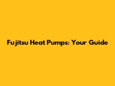 Fujitsu Heat Pumps: Your Guide