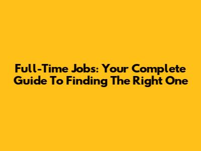 Full-Time Jobs: Your Complete Guide To Finding The Right One