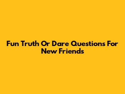 Fun Truth Or Dare Questions For New Friends