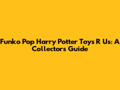 Funko Pop Harry Potter Toys R Us: A Collector's Guide