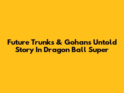 Future Trunks & Gohan's Untold Story In Dragon Ball Super