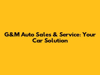 G&M Auto Sales & Service: Your Car Solution