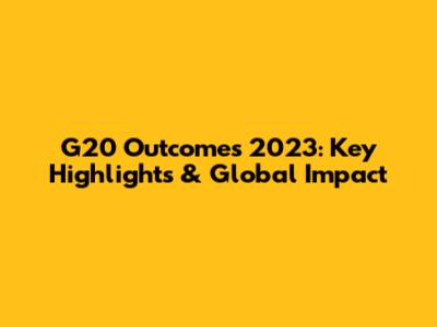G20 Outcomes 2023: Key Highlights & Global Impact