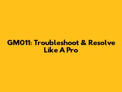 GM011: Troubleshoot & Resolve Like A Pro