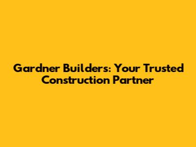 Gardner Builders: Your Trusted Construction Partner