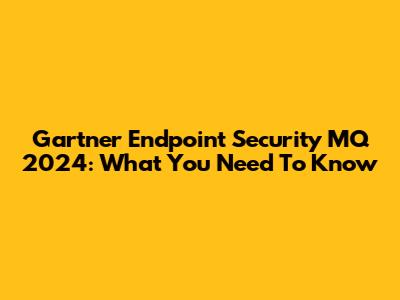 Gartner Endpoint Security MQ 2024: What You Need To Know