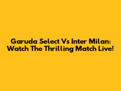 Garuda Select Vs Inter Milan: Watch The Thrilling Match Live!