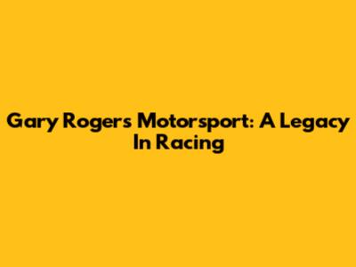 Gary Rogers Motorsport: A Legacy In Racing