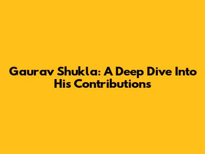 Gaurav Shukla: A Deep Dive Into His Contributions