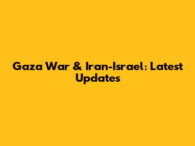 Gaza War & Iran-Israel: Latest Updates