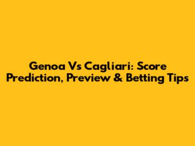 Genoa Vs Cagliari: Score Prediction, Preview & Betting Tips