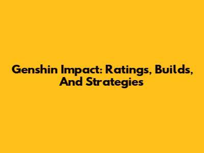 Genshin Impact: Ratings, Builds, And Strategies