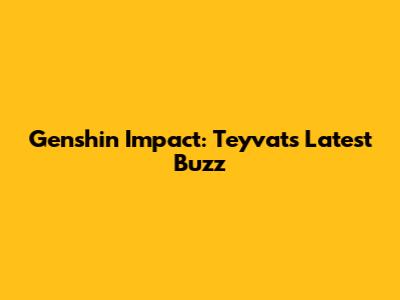 Genshin Impact: Teyvat's Latest Buzz