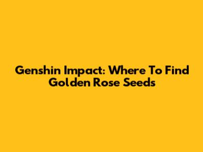 Genshin Impact: Where To Find Golden Rose Seeds