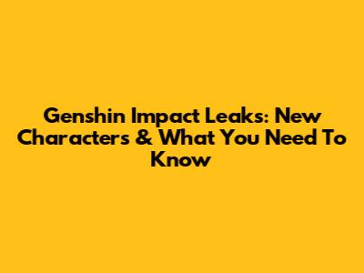 Genshin Impact Leaks: New Characters & What You Need To Know