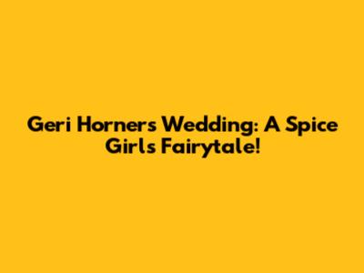 Geri Horner's Wedding: A Spice Girls Fairytale!