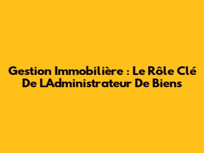 Gestion Immobilière : Le Rôle Clé De L'Administrateur De Biens