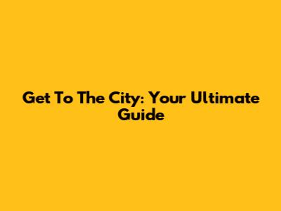 Get To The City: Your Ultimate Guide