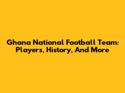Ghana National Football Team: Players, History, And More