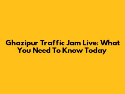 Ghazipur Traffic Jam Live: What You Need To Know Today