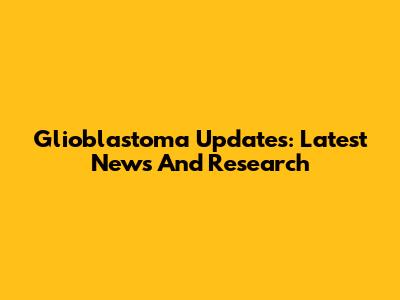 Glioblastoma Updates: Latest News And Research