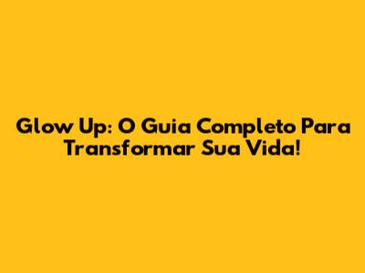 Glow Up: O Guia Completo Para Transformar Sua Vida!