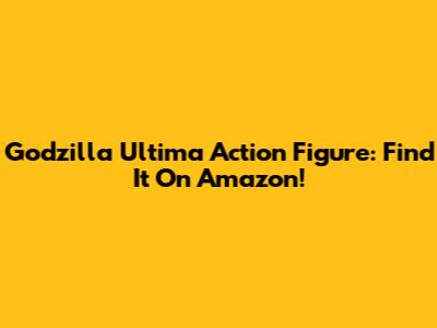 Godzilla Ultima Action Figure: Find It On Amazon!