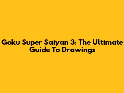 Goku Super Saiyan 3: The Ultimate Guide To Drawings