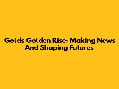 Gold's Golden Rise: Making News And Shaping Futures