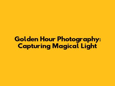 Golden Hour Photography: Capturing Magical Light