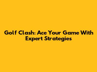 Golf Clash: Ace Your Game With Expert Strategies